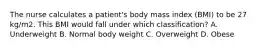 The nurse calculates a patient's body mass index (BMI) to be 27 kg/m2. This BMI would fall under which classification? A. Underweight B. Normal body weight C. Overweight D. Obese