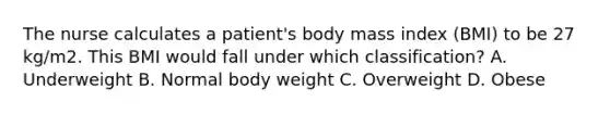 The nurse calculates a patient's body mass index (BMI) to be 27 kg/m2. This BMI would fall under which classification? A. Underweight B. Normal body weight C. Overweight D. Obese