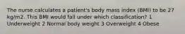 The nurse calculates a patient's body mass index (BMI) to be 27 kg/m2. This BMI would fall under which classification? 1 Underweight 2 Normal body weight 3 Overweight 4 Obese