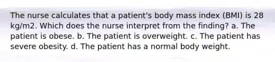 The nurse calculates that a patient's body mass index (BMI) is 28 kg/m2. Which does the nurse interpret from the finding? a. The patient is obese. b. The patient is overweight. c. The patient has severe obesity. d. The patient has a normal body weight.