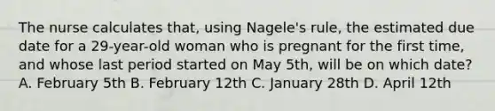 The nurse calculates that, using Nagele's rule, the estimated due date for a 29-year-old woman who is pregnant for the first time, and whose last period started on May 5th, will be on which date? A. February 5th B. February 12th C. January 28th D. April 12th