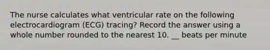 The nurse calculates what ventricular rate on the following electrocardiogram (ECG) tracing? Record the answer using a whole number rounded to the nearest 10. __ beats per minute