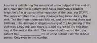 A nurse is calculating the amount of urine output at the end of an 8-hour shift for a patient who has a continuous bladder irrigation after a transurethal resection of the prostate (TURP). The nurse emptied the urinary drainage bag twice during the shift. The first time there was 900 mL and the second there was 1000 mL. The amount of irrigation hung at the beginning of the shift was 3,000 mL, and there is 1,600 mL left in the irrigation bag at the end of the shift. The nurse should record that the patient had _______________ mL of urine output over the 8-hour period. Only type in the number.