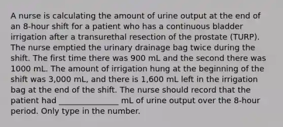 A nurse is calculating the amount of urine output at the end of an 8-hour shift for a patient who has a continuous bladder irrigation after a transurethal resection of the prostate (TURP). The nurse emptied the urinary drainage bag twice during the shift. The first time there was 900 mL and the second there was 1000 mL. The amount of irrigation hung at the beginning of the shift was 3,000 mL, and there is 1,600 mL left in the irrigation bag at the end of the shift. The nurse should record that the patient had _______________ mL of urine output over the 8-hour period. Only type in the number.