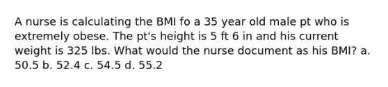 A nurse is calculating the BMI fo a 35 year old male pt who is extremely obese. The pt's height is 5 ft 6 in and his current weight is 325 lbs. What would the nurse document as his BMI? a. 50.5 b. 52.4 c. 54.5 d. 55.2