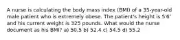 A nurse is calculating the body mass index (BMI) of a 35-year-old male patient who is extremely obese. The patient's height is 5′6″ and his current weight is 325 pounds. What would the nurse document as his BMI? a) 50.5 b) 52.4 c) 54.5 d) 55.2