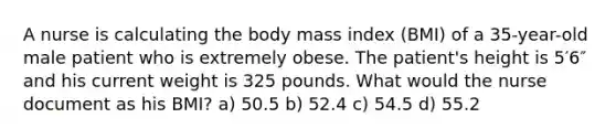 A nurse is calculating the body mass index (BMI) of a 35-year-old male patient who is extremely obese. The patient's height is 5′6″ and his current weight is 325 pounds. What would the nurse document as his BMI? a) 50.5 b) 52.4 c) 54.5 d) 55.2