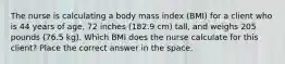 The nurse is calculating a body mass index (BMI) for a client who is 44 years of age, 72 inches (182.9 cm) tall, and weighs 205 pounds (76.5 kg). Which BMI does the nurse calculate for this client? Place the correct answer in the space.