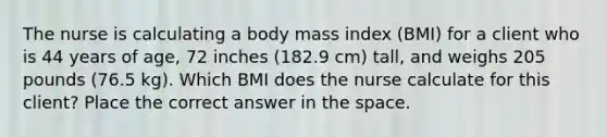 The nurse is calculating a body mass index (BMI) for a client who is 44 years of age, 72 inches (182.9 cm) tall, and weighs 205 pounds (76.5 kg). Which BMI does the nurse calculate for this client? Place the correct answer in the space.