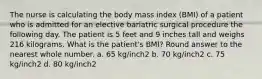 The nurse is calculating the body mass index (BMI) of a patient who is admitted for an elective bariatric surgical procedure the following day. The patient is 5 feet and 9 inches tall and weighs 216 kilograms. What is the patient's BMI? Round answer to the nearest whole number. a. 65 kg/inch2 b. 70 kg/inch2 c. 75 kg/inch2 d. 80 kg/inch2