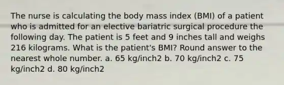 The nurse is calculating the body mass index (BMI) of a patient who is admitted for an elective bariatric surgical procedure the following day. The patient is 5 feet and 9 inches tall and weighs 216 kilograms. What is the patient's BMI? Round answer to the nearest whole number. a. 65 kg/inch2 b. 70 kg/inch2 c. 75 kg/inch2 d. 80 kg/inch2