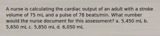 A nurse is calculating the cardiac output of an adult with a stroke volume of 75 mL and a pulse of 78 beats/min. What number would the nurse document for this assessment? a. 5,450 mL b. 5,650 mL c. 5,850 mL d. 6,050 mL