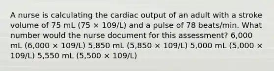 A nurse is calculating the cardiac output of an adult with a stroke volume of 75 mL (75 × 109/L) and a pulse of 78 beats/min. What number would the nurse document for this assessment? 6,000 mL (6,000 × 109/L) 5,850 mL (5,850 × 109/L) 5,000 mL (5,000 × 109/L) 5,550 mL (5,500 × 109/L)