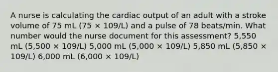 A nurse is calculating the cardiac output of an adult with a stroke volume of 75 mL (75 × 109/L) and a pulse of 78 beats/min. What number would the nurse document for this assessment? 5,550 mL (5,500 × 109/L) 5,000 mL (5,000 × 109/L) 5,850 mL (5,850 × 109/L) 6,000 mL (6,000 × 109/L)