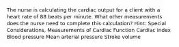 The nurse is calculating the cardiac output for a client with a heart rate of 88 beats per minute. What other measurements does the nurse need to complete this calculation? Hint: Special Considerations, Measurements of Cardiac Function Cardiac index Blood pressure Mean arterial pressure Stroke volume