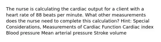 The nurse is calculating the cardiac output for a client with a heart rate of 88 beats per minute. What other measurements does the nurse need to complete this calculation? Hint: Special Considerations, Measurements of Cardiac Function Cardiac index Blood pressure Mean arterial pressure Stroke volume