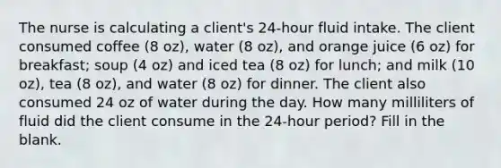 The nurse is calculating a client's 24-hour fluid intake. The client consumed coffee (8 oz), water (8 oz), and orange juice (6 oz) for breakfast; soup (4 oz) and iced tea (8 oz) for lunch; and milk (10 oz), tea (8 oz), and water (8 oz) for dinner. The client also consumed 24 oz of water during the day. How many milliliters of fluid did the client consume in the 24-hour period? Fill in the blank.