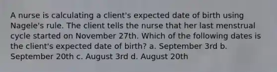 A nurse is calculating a client's expected date of birth using Nagele's rule. The client tells the nurse that her last menstrual cycle started on November 27th. Which of the following dates is the client's expected date of birth? a. September 3rd b. September 20th c. August 3rd d. August 20th