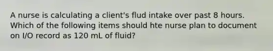 A nurse is calculating a client's flud intake over past 8 hours. Which of the following items should hte nurse plan to document on I/O record as 120 mL of fluid?