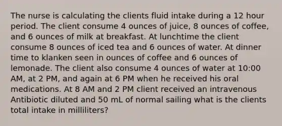 The nurse is calculating the clients fluid intake during a 12 hour period. The client consume 4 ounces of juice, 8 ounces of coffee, and 6 ounces of milk at breakfast. At lunchtime the client consume 8 ounces of iced tea and 6 ounces of water. At dinner time to klanken seen in ounces of coffee and 6 ounces of lemonade. The client also consume 4 ounces of water at 10:00 AM, at 2 PM, and again at 6 PM when he received his oral medications. At 8 AM and 2 PM client received an intravenous Antibiotic diluted and 50 mL of normal sailing what is the clients total intake in milliliters?