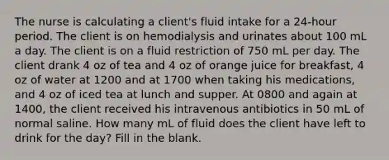 The nurse is calculating a client's fluid intake for a 24-hour period. The client is on hemodialysis and urinates about 100 mL a day. The client is on a fluid restriction of 750 mL per day. The client drank 4 oz of tea and 4 oz of orange juice for breakfast, 4 oz of water at 1200 and at 1700 when taking his medications, and 4 oz of iced tea at lunch and supper. At 0800 and again at 1400, the client received his intravenous antibiotics in 50 mL of normal saline. How many mL of fluid does the client have left to drink for the day? Fill in the blank.