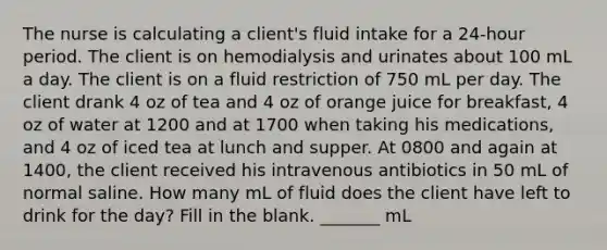 The nurse is calculating a client's fluid intake for a 24-hour period. The client is on hemodialysis and urinates about 100 mL a day. The client is on a fluid restriction of 750 mL per day. The client drank 4 oz of tea and 4 oz of orange juice for breakfast, 4 oz of water at 1200 and at 1700 when taking his medications, and 4 oz of iced tea at lunch and supper. At 0800 and again at 1400, the client received his intravenous antibiotics in 50 mL of normal saline. How many mL of fluid does the client have left to drink for the day? Fill in the blank. _______ mL