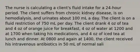 The nurse is calculating a client's fluid intake for a 24-hour period. The client suffers from chronic kidney disease, is on hemodialysis, and urinates about 100 mL a day. The client is on a fluid restriction of 750 mL per day. The client drank 4 oz of tea and 4 oz of orange juice for breakfast, 4 oz of water at 1200 and at 1700 when taking his medications, and 4 oz of iced tea at lunch and dinner. At 0800 and again at 1400, the client received his intravenous antibiotics in 50 mL of normal sali