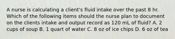 A nurse is calculating a client's fluid intake over the past 8 hr. Which of the following items should the nurse plan to document on the clients intake and output record as 120 mL of fluid? A. 2 cups of soup B. 1 quart of water C. 8 oz of ice chips D. 6 oz of tea