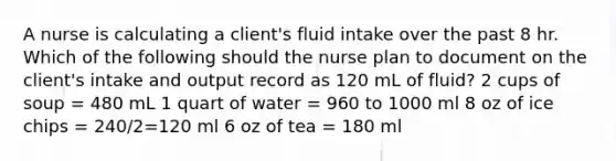 A nurse is calculating a client's fluid intake over the past 8 hr. Which of the following should the nurse plan to document on the client's intake and output record as 120 mL of fluid? 2 cups of soup = 480 mL 1 quart of water = 960 to 1000 ml 8 oz of ice chips = 240/2=120 ml 6 oz of tea = 180 ml