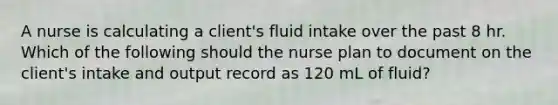 A nurse is calculating a client's fluid intake over the past 8 hr. Which of the following should the nurse plan to document on the client's intake and output record as 120 mL of fluid?