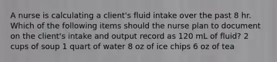 A nurse is calculating a client's fluid intake over the past 8 hr. Which of the following items should the nurse plan to document on the client's intake and output record as 120 mL of fluid? 2 cups of soup 1 quart of water 8 oz of ice chips 6 oz of tea