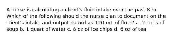 A nurse is calculating a client's fluid intake over the past 8 hr. Which of the following should the nurse plan to document on the client's intake and output record as 120 mL of fluid? a. 2 cups of soup b. 1 quart of water c. 8 oz of ice chips d. 6 oz of tea