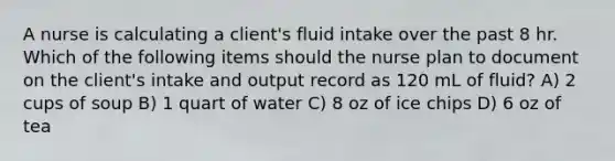 A nurse is calculating a client's fluid intake over the past 8 hr. Which of the following items should the nurse plan to document on the client's intake and output record as 120 mL of fluid? A) 2 cups of soup B) 1 quart of water C) 8 oz of ice chips D) 6 oz of tea