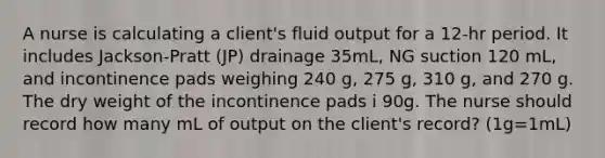 A nurse is calculating a client's fluid output for a 12-hr period. It includes Jackson-Pratt (JP) drainage 35mL, NG suction 120 mL, and incontinence pads weighing 240 g, 275 g, 310 g, and 270 g. The dry weight of the incontinence pads i 90g. The nurse should record how many mL of output on the client's record? (1g=1mL)