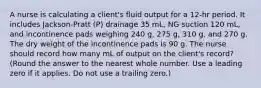 A nurse is calculating a client's fluid output for a 12-hr period. It includes Jackson-Pratt (P) drainage 35 mL, NG suction 120 mL, and incontinence pads weighing 240 g, 275 g, 310 g, and 270 g. The dry weight of the incontinence pads is 90 g. The nurse should record how many mL of output on the client's record? (Round the answer to the nearest whole number. Use a leading zero if it applies. Do not use a trailing zero.)