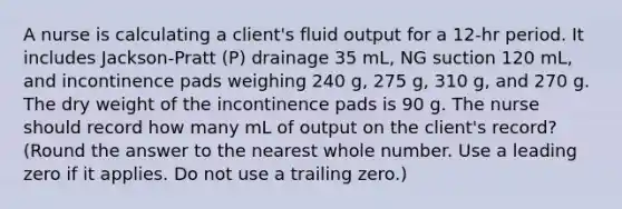 A nurse is calculating a client's fluid output for a 12-hr period. It includes Jackson-Pratt (P) drainage 35 mL, NG suction 120 mL, and incontinence pads weighing 240 g, 275 g, 310 g, and 270 g. The dry weight of the incontinence pads is 90 g. The nurse should record how many mL of output on the client's record? (Round the answer to the nearest whole number. Use a leading zero if it applies. Do not use a trailing zero.)