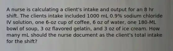 A nurse is calculating a client's intake and output for an 8 hr shift. The clients intake included 1000 mL 0.9% sodium chloride IV solution, one 6-oz cup of coffee, 6 oz of water, one 180-ML bowl of soup, 3 oz flavored gelatin, and 3 oz of ice cream. How many mL should the nurse document as the client's total intake for the shift?