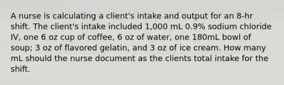 A nurse is calculating a client's intake and output for an 8-hr shift. The client's intake included 1,000 mL 0.9% sodium chloride IV, one 6 oz cup of coffee, 6 oz of water, one 180mL bowl of soup; 3 oz of flavored gelatin, and 3 oz of ice cream. How many mL should the nurse document as the clients total intake for the shift.