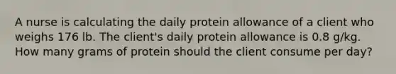 A nurse is calculating the daily protein allowance of a client who weighs 176 lb. The client's daily protein allowance is 0.8 g/kg. How many grams of protein should the client consume per day?