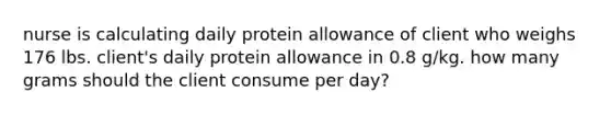 nurse is calculating daily protein allowance of client who weighs 176 lbs. client's daily protein allowance in 0.8 g/kg. how many grams should the client consume per day?