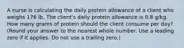 A nurse is calculating the daily protein allowance of a client who weighs 176 lb. The client's daily protein allowance is 0.8 g/kg. How many grams of protein should the client consume per day? (Round your answer to the nearest whole number. Use a leading zero if it applies. Do not use a trailing zero.)