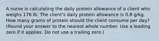 A nurse is calculating the daily protein allowance of a client who weighs 176 lb. The client's daily protein allowance is 0.8 g/kg. How many grams of protein should the client consume per day? (Round your answer to the nearest whole number. Use a leading zero if it applies. Do not use a trailing zero.)