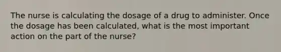 The nurse is calculating the dosage of a drug to administer. Once the dosage has been calculated, what is the most important action on the part of the nurse?