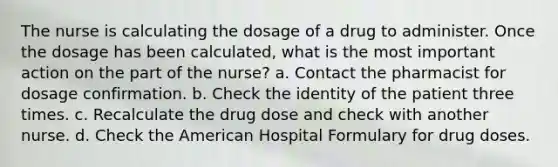 The nurse is calculating the dosage of a drug to administer. Once the dosage has been calculated, what is the most important action on the part of the nurse? a. Contact the pharmacist for dosage confirmation. b. Check the identity of the patient three times. c. Recalculate the drug dose and check with another nurse. d. Check the American Hospital Formulary for drug doses.