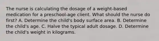 The nurse is calculating the dosage of a weight-based medication for a preschool-age client. What should the nurse do first? A. Determine the child's body surface area. B. Determine the child's age. C. Halve the typical adult dosage. D. Determine the child's weight in kilograms.