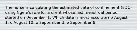 The nurse is calculating the estimated date of confinement (EDC) using Ngele's rule for a client whose last menstrual period started on December 1. Which date is most accurate? o August 1. o August 10. o September 3. o September 8.