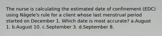 The nurse is calculating the estimated date of confinement (EDC) using Nägele's rule for a client whose last menstrual period started on December 1. Which date is most accurate? a.August 1. b.August 10. c.September 3. d.September 8.