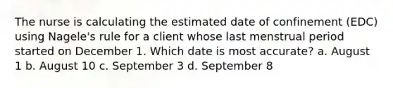 The nurse is calculating the estimated date of confinement (EDC) using Nagele's rule for a client whose last menstrual period started on December 1. Which date is most accurate? a. August 1 b. August 10 c. September 3 d. September 8