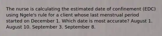 The nurse is calculating the estimated date of confinement (EDC) using Ngele's rule for a client whose last menstrual period started on December 1. Which date is most accurate? August 1. August 10. September 3. September 8.