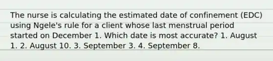 The nurse is calculating the estimated date of confinement (EDC) using Ngele's rule for a client whose last menstrual period started on December 1. Which date is most accurate? 1. August 1. 2. August 10. 3. September 3. 4. September 8.